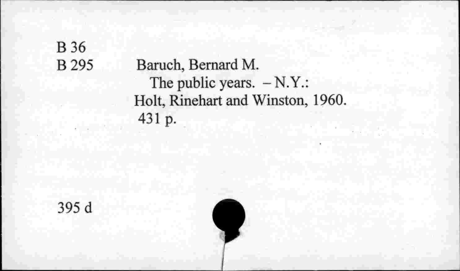 ﻿B36
B 295 Baruch, Bernard M.
The public years. -N.Y.:
Holt, Rinehart and Winston, 1960.
431 p.
395 d